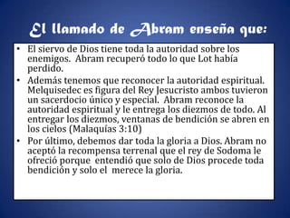 El llamado de Abram enseña que:
• El siervo de Dios tiene toda la autoridad sobre los
  enemigos. Abram recuperó todo lo que Lot había
  perdido.
• Además tenemos que reconocer la autoridad espiritual.
  Melquisedec es figura del Rey Jesucristo ambos tuvieron
  un sacerdocio único y especial. Abram reconoce la
  autoridad espiritual y le entrega los diezmos de todo. Al
  entregar los diezmos, ventanas de bendición se abren en
  los cielos (Malaquías 3:10)
• Por último, debemos dar toda la gloria a Dios. Abram no
  aceptó la recompensa terrenal que el rey de Sodoma le
  ofreció porque entendió que solo de Dios procede toda
  bendición y solo el merece la gloria.
 