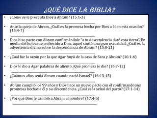 ¿Qué dice la Biblia?
•   ¿Cómo se le presenta Dios a Abram? (15:1-3)
     __________________________________________________________
•   Ante la queja de Abram, ¿Cuál es la promesa hecha por Dios a él en esta ocasión?
    (15:4-7)
     __________________________________________________________
•   Dios hizo pacto con Abram confirmándole “a tu descendencia daré esta tierra”. En
    medio del holocausto ofrecido a Dios, aquel sintió una gran oscuridad. ¿Cuál es la
    advertencia divina sobre la descendencia de Abram? (15:8-21)
     __________________________________________________________
•   ¿Cuál fue la razón por la que Agar huyó de la casa de Sara y Abram? (16:1-6)
     __________________________________________________________
•   Dios le dio a Agar palabras de aliento ¿Qué promesa le dio? (16:7-12)
     __________________________________________________________
•   ¿Cuántos años tenía Abram cuando nació Ismael? (16:13-15)
     __________________________________________________________
•   Abram cumplió los 99 años y Dios hace un nuevo pacto con él confirmando sus
    promesas hechas a él y su descendencia. ¿Cuál es la señal del pacto? (17:1-14)
     __________________________________________________________
•   ¿Por qué Dios le cambió a Abram el nombre? (17:4-5)
      __________________________________________________________
 