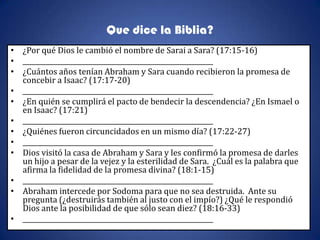 Que dice la Biblia?
• ¿Por qué Dios le cambió el nombre de Sarai a Sara? (17:15-16)
• __________________________________________________________
• ¿Cuántos años tenían Abraham y Sara cuando recibieron la promesa de
  concebir a Isaac? (17:17-20)
• __________________________________________________________
• ¿En quién se cumplirá el pacto de bendecir la descendencia? ¿En Ismael o
  en Isaac? (17:21)
• __________________________________________________________
• ¿Quiénes fueron circuncidados en un mismo día? (17:22-27)
• __________________________________________________________
• Dios visitó la casa de Abraham y Sara y les confirmó la promesa de darles
  un hijo a pesar de la vejez y la esterilidad de Sara. ¿Cuál es la palabra que
  afirma la fidelidad de la promesa divina? (18:1-15)
• __________________________________________________________
• Abraham intercede por Sodoma para que no sea destruida. Ante su
  pregunta (¿destruirás también al justo con el impío?) ¿Qué le respondió
  Dios ante la posibilidad de que sólo sean diez? (18:16-33)
• __________________________________________________________
 