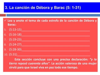 3. La canción de Débora y Barac (5: 1-31)


 Lea y anote el tema de cada estrofa de la canción de Débora y
   Barac:
5. (5:13-15)_________________________________________
6. (5:16-18)_________________________________________
7. (5:19-23)_________________________________________
8. (5:24-27)_________________________________________
9. (5:28-30)_________________________________________
10. (5:31)____________________________________________
         Esta sección concluye con una precisa declaración: “y la
    tierra reposó cuarenta años”. La acción valerosa de una mujer
    sirvió para que Israel viva en paz todo ese tiempo.
 