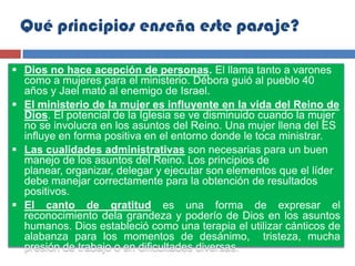 Qué principios enseña este pasaje?

 Dios no hace acepción de personas. El llama tanto a varones
  como a mujeres para el ministerio. Débora guió al pueblo 40
  años y Jael mató al enemigo de Israel.
 El ministerio de la mujer es influyente en la vida del Reino de
  Dios. El potencial de la Iglesia se ve disminuido cuando la mujer
  no se involucra en los asuntos del Reino. Una mujer llena del ES
  influye en forma positiva en el entorno donde le toca ministrar.
 Las cualidades administrativas son necesarias para un buen
  manejo de los asuntos del Reino. Los principios de
  planear, organizar, delegar y ejecutar son elementos que el líder
  debe manejar correctamente para la obtención de resultados
  positivos.
 El canto de gratitud es una forma de expresar el
  reconocimiento dela grandeza y poderío de Dios en los asuntos
  humanos. Dios estableció como una terapia el utilizar cánticos de
  alabanza para los momentos de desánimo, tristeza, mucha
  presión de trabajo o en dificultades diversas.
 