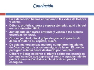 Conclusión

• En esta lección hemos considerado las vidas de Débora
  y Barac.
• Débora, profetisa, jueza y esposa ejemplar, guió a Israel
  en un momento difícil.
• Juntamente con Barac enfrentó y venció a las fuerzas
  enemigas de Israel.
• Otra mujer, Jael, dio el golpe de gracia al ejército de
  Jabín al matar a su capitán, Sísara.
• De esta manera ambas mujeres cumplieron los planes
  de Dios de destruir a los enemigos de Israel. El pueblo
  persiguió a Jabín hasta destruirlo por completo.
• Débora y Barac celebran el triunfo sobre sus enemigos
  con una canción que expresa el sentir y agradecimiento
  por la intervención divina en la vida de su pueblo
  escogido.
 