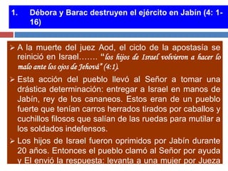 1.   Débora y Barac destruyen el ejército en Jabín (4: 1-
     16)


 A la muerte del juez Aod, el ciclo de la apostasía se
  reinició en Israel……. “los hijos de Israel volvieron a hacer lo
  malo ante los ojos de Jehová” (4:1).
 Esta acción del pueblo llevó al Señor a tomar una
  drástica determinación: entregar a Israel en manos de
  Jabín, rey de los cananeos. Estos eran de un pueblo
  fuerte que tenían carros herrados tirados por caballos y
  cuchillos filosos que salían de las ruedas para mutilar a
  los soldados indefensos.
 Los hijos de Israel fueron oprimidos por Jabín durante
  20 años. Entonces el pueblo clamó al Señor por ayuda
  y El envió la respuesta: levanta a una mujer por Jueza
 