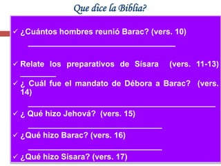 Que dice la Biblia?

 ¿Cuántos hombres reunió Barac? (vers. 10)
   _________________________________

 Relate los preparativos de Sísara   (vers. 11-13)
  ________
 ¿ Cuál fue el mandato de Débora a Barac? (vers.
  14)
    __________________________________________
 ¿ Qué hizo Jehová? (vers. 15)
    ______________________________
 ¿Qué hizo Barac? (vers. 16)
    ______________________________
 ¿Qué hizo Sísara? (vers. 17)
 