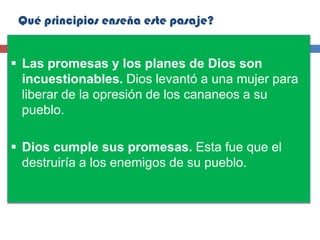 Qué principios enseña este pasaje?


 Las promesas y los planes de Dios son
  incuestionables. Dios levantó a una mujer para
  liberar de la opresión de los cananeos a su
  pueblo.

 Dios cumple sus promesas. Esta fue que el
  destruiría a los enemigos de su pueblo.
 