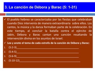 3. La canción de Débora y Barac (5: 1-31)


 El pueblo hebreo se caracterizaba por las fiestas que celebraban
     cuando Dios intervenía de manera extraordinaria sobre ellos. Los
     cantos, la música y la danza formaban parte de la celebración. En
     este tiempo, al concluir la batalla contra el ejército de
     Jabín, Débora y Barac cantan una canción resaltando la
     intervención divina en los asuntos de Israel.
 Lea y anote el tema de cada estrofa de la canción de Débora y Barac:
1.    (5:2-3)___________________________________________
2.    (5:4-5)___________________________________________
3.    (5:6-9)___________________________________________
4.    (5:10-12)__________________________________________
 