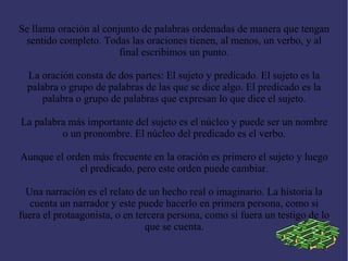 Se llama oración al conjunto de palabras ordenadas de manera que tengan
 sentido completo. Todas las oraciones tienen, al menos, un verbo, y al
                        final escribimos un punto.

  La oración consta de dos partes: El sujeto y predicado. El sujeto es la
  palabra o grupo de palabras de las que se dice algo. El predicado es la
     palabra o grupo de palabras que expresan lo que dice el sujeto.

La palabra más importante del sujeto es el núcleo y puede ser un nombre
         o un pronombre. El núcleo del predicado es el verbo.

Aunque el orden más frecuente en la oración es primero el sujeto y luego
             el predicado, pero este orden puede cambiar.

  Una narración es el relato de un hecho real o imaginario. La historia la
   cuenta un narrador y este puede hacerlo en primera persona, como si
fuera el protaagonista, o en tercera persona, como si fuera un testigo de lo
                               que se cuenta.
 