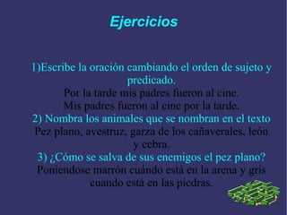 Ejercicios


1)Escribe la oración cambiando el orden de sujeto y
                     predicado.
       Por la tarde mis padres fueron al cine.
       Mis padres fueron al cine por la tarde.
2) Nombra los animales que se nombran en el texto
 Pez plano, avestruz, garza de los cañaverales, león
                       y cebra.
 3) ¿Cómo se salva de sus enemigos el pez plano?
 Poniendose marrón cuándo está en la arena y gris
             cuando está en las piedras.
 