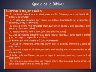 Que dice la Biblia?
Subraya la mejor opción:
__ 1. Habiendo reunido a su discípulos les dio (dinero y toda su bendición,
   poder y autoridad)
__ 2. Y saliendo pasaban por todas las aldeas anunciando (el evangelio y
   sanando, la ley y sanando).
__ 3. Ellos dijeron: “no tenemos más que (cinco panes y dos pescados, dos
   panes y cinco pescados) .
__ 4. Respondiendo Pedro dijo: (el Cristo de Dios, Elías)
__ 5. ¿Qué aprovecha el hombre (si gana todo el mundo, si gana todo el cielo)
   y se destruye o de pierde a sí mismo.
___6. Este es mi Hijo amado a Él (oíd, obedeced)
___7. Jesús le (reprendió, preguntó quien era) al espíritu inmundo y sanó al
   muchacho.
___8. “Porque el que es el (mas pequeño, más sabio), entre vosotros ése es el
   más grande.
___9. Más no le recibieron porque su aspecto era (sospechoso, como de ir a
   Jerusalén)
___10. Ninguno que poniendo sus manos sobre el arado mira hacia atrás, es
   apto para (seguirme, el reino de Dios)
 