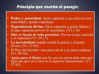 Principio que enseña el pasaje:

• Poder y autoridad. Jesús capacita a sus siervos con
  autoridad y poder espiritual.
• Dependencia divina. Dios capacita a quien llama y
  al que capacita provee lo necesario. (Vv.1-6)
• Dios es fuente de toda provisión. Provee el pan material
  y el espiritual (Vv. 10-17)
• La incredulidad impide recibir la gracia y el poder
  divino. (Vv. 37-43)
• El Hijo del Hombre vino para salvar y no para condenar
  (Vv. 49-56)
• Aptos para el Reino son los que no miran atrás sino que
  fijan sus ojos en Cristo en el supremo llamamiento. (Vv.
  57-62)
 