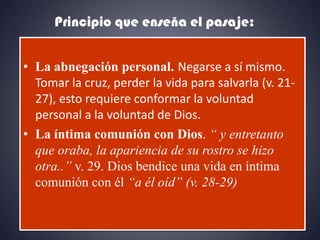 Principio que enseña el pasaje:


• La abnegación personal. Negarse a sí mismo.
  Tomar la cruz, perder la vida para salvarla (v. 21-
  27), esto requiere conformar la voluntad
  personal a la voluntad de Dios.
• La íntima comunión con Dios. “ y entretanto
  que oraba, la apariencia de su rostro se hizo
  otra..” v. 29. Dios bendice una vida en íntima
  comunión con él “a él oíd” (v. 28-29)
 