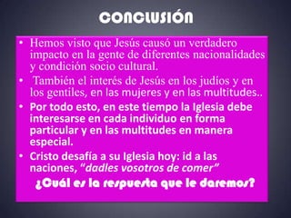 CONCLUSIÓN
• Hemos visto que Jesús causó un verdadero
  impacto en la gente de diferentes nacionalidades
  y condición socio cultural.
• También el interés de Jesús en los judíos y en
  los gentiles, en las mujeres y en las multitudes..
• Por todo esto, en este tiempo la Iglesia debe
  interesarse en cada individuo en forma
  particular y en las multitudes en manera
  especial.
• Cristo desafía a su Iglesia hoy: id a las
  naciones, “dadles vosotros de comer”
   ¿Cuál es la respuesta que le daremos?
 