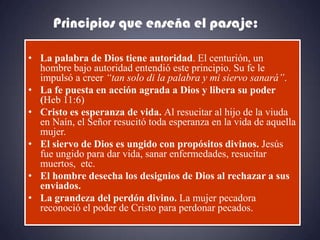 Principios que enseña el pasaje:

• La palabra de Dios tiene autoridad. El centurión, un
  hombre bajo autoridad entendió este principio. Su fe le
  impulsó a creer “tan solo di la palabra y mi siervo sanará”.
• La fe puesta en acción agrada a Dios y libera su poder
  (Heb 11:6)
• Cristo es esperanza de vida. Al resucitar al hijo de la viuda
  en Naín, el Señor resucitó toda esperanza en la vida de aquella
  mujer.
• El siervo de Dios es ungido con propósitos divinos. Jesús
  fue ungido para dar vida, sanar enfermedades, resucitar
  muertos, etc.
• El hombre desecha los designios de Dios al rechazar a sus
  enviados.
• La grandeza del perdón divino. La mujer pecadora
  reconoció el poder de Cristo para perdonar pecados.
 