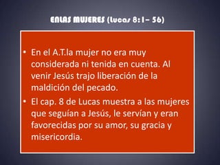 ENLAS MUJERES (Lucas 8:1– 56)


• En el A.T.la mujer no era muy
  considerada ni tenida en cuenta. Al
  venir Jesús trajo liberación de la
  maldición del pecado.
• El cap. 8 de Lucas muestra a las mujeres
  que seguían a Jesús, le servían y eran
  favorecidas por su amor, su gracia y
  misericordia.
 