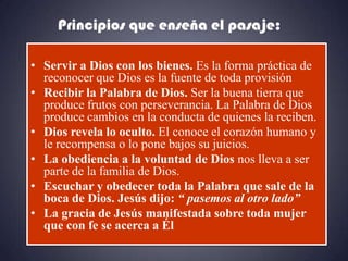 Principios que enseña el pasaje:

• Servir a Dios con los bienes. Es la forma práctica de
  reconocer que Dios es la fuente de toda provisión
• Recibir la Palabra de Dios. Ser la buena tierra que
  produce frutos con perseverancia. La Palabra de Dios
  produce cambios en la conducta de quienes la reciben.
• Dios revela lo oculto. El conoce el corazón humano y
  le recompensa o lo pone bajos su juicios.
• La obediencia a la voluntad de Dios nos lleva a ser
  parte de la familia de Dios.
• Escuchar y obedecer toda la Palabra que sale de la
  boca de Dios. Jesús dijo: “ pasemos al otro lado”
• La gracia de Jesús manifestada sobre toda mujer
  que con fe se acerca a Él
 