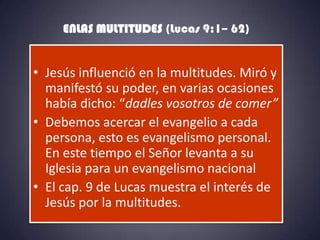 ENLAS MULTITUDES (Lucas 9:1– 62)


• Jesús influenció en la multitudes. Miró y
  manifestó su poder, en varias ocasiones
  había dicho: “dadles vosotros de comer”
• Debemos acercar el evangelio a cada
  persona, esto es evangelismo personal.
  En este tiempo el Señor levanta a su
  Iglesia para un evangelismo nacional
• El cap. 9 de Lucas muestra el interés de
  Jesús por la multitudes.
 
