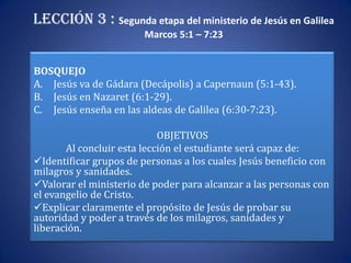 Lección 3 : Segunda etapa del ministerio de Jesús en Galilea
                       Marcos 5:1 – 7:23


BOSQUEJO
A. Jesús va de Gádara (Decápolis) a Capernaun (5:1-43).
B. Jesús en Nazaret (6:1-29).
C. Jesús enseña en las aldeas de Galilea (6:30-7:23).
                         esis 37-41)
                            OBJETIVOS
       Al concluir esta lección el estudiante será capaz de:
Identificar grupos de personas a los cuales Jesús beneficio con
milagros y sanidades.
Valorar el ministerio de poder para alcanzar a las personas con
el evangelio de Cristo.
Explicar claramente el propósito de Jesús de probar su
autoridad y poder a través de los milagros, sanidades y
liberación.
 