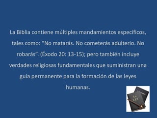 La Biblia contiene múltiples mandamientos específicos,
tales como: “No matarás. No cometerás adulterio. No
robarás”. (Éxodo 20: 13-15); pero también incluye
verdades religiosas fundamentales que suministran una
guía permanente para la formación de las leyes
humanas.
 