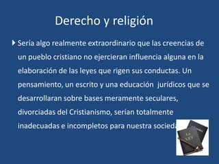  Sería algo realmente extraordinario que las creencias de
un pueblo cristiano no ejercieran influencia alguna en la
elaboración de las leyes que rigen sus conductas. Un
pensamiento, un escrito y una educación jurídicos que se
desarrollaran sobre bases meramente seculares,
divorciadas del Cristianismo, serían totalmente
inadecuadas e incompletos para nuestra sociedad.
Derecho y religión
 