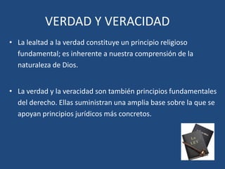 • La lealtad a la verdad constituye un principio religioso
fundamental; es inherente a nuestra comprensión de la
naturaleza de Dios.
• La verdad y la veracidad son también principios fundamentales
del derecho. Ellas suministran una amplia base sobre la que se
apoyan principios jurídicos más concretos.
VERDAD Y VERACIDAD
 