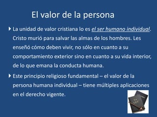  La unidad de valor cristiana lo es el ser humano individual.
Cristo murió para salvar las almas de los hombres. Les
enseñó cómo deben vivir, no sólo en cuanto a su
comportamiento exterior sino en cuanto a su vida interior,
de lo que emana la conducta humana.
 Este principio religioso fundamental – el valor de la
persona humana individual – tiene múltiples aplicaciones
en el derecho vigente.
El valor de la persona
 