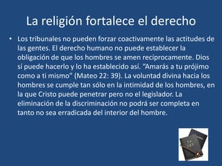 • Los tribunales no pueden forzar coactivamente las actitudes de
las gentes. El derecho humano no puede establecer la
obligación de que los hombres se amen recíprocamente. Dios
sí puede hacerlo y lo ha establecido así. “Amarás a tu prójimo
como a ti mismo” (Mateo 22: 39). La voluntad divina hacia los
hombres se cumple tan sólo en la intimidad de los hombres, en
la que Cristo puede penetrar pero no el legislador. La
eliminación de la discriminación no podrá ser completa en
tanto no sea erradicada del interior del hombre.
La religión fortalece el derecho
 