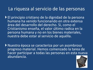 El principio cristiano de la dignidad de la persona
humana ha venido funcionando en otra extensa
área del desarrollo del derecho. Si, como el
Cristianismo enseña, el valor último radica en la
persona humana y no en los bienes materiales,
nuestra debe estar al servicio de aquélla.
Nuestra época se caracteriza por un asombroso
progreso material. Hemos comenzado la tarea de
hacer participar a todas las personas en esta nueva
abundancia.
La riqueza al servicio de las personas
 