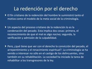  El fin cristiano de la redención del hombre le suministró tanto el
motivo como el modelo de la meta social de la criminología.
 Un aspecto del proceso cristiano de la redención lo es la
condenación del pecado. Esta implica dos cosas: primera, el
reconocimiento de que el mal es algo nocivo; segunda, la
verificación y admisión de la culpabilidad.
 Pero, ¿qué tiene que ver con el derecho la convicción del pecado, el
arrepentimiento y el renacimiento espiritual?. La criminología se ha
venido a interesar no sólo en el castigo de los delincuentes, sino
también en su rehabilitación. La sociedad ha iniciado la tarea de
rehabilitar a los transgresores de la ley.
La redención por el derecho
 