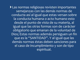 Las normas religiosas revisten importantes
semejanzas con las demás normas de
conducta así al igual que estas versan sobre
la conducta humana o acto humano esto
desde el punto de vista de su materia, al
igual que las otras formas son de carácter
obligatorio que emanan de la voluntad de
Dios; Estas normas además persiguen un fin
que es la “SANTIDAD”. Y al igual que las
demás normas éstas deben sanciones para
el caso de incumplimiento y son de tipo
espiritual.
 