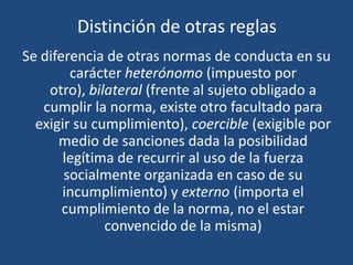 Distinción de otras reglas
Se diferencia de otras normas de conducta en su
carácter heterónomo (impuesto por
otro), bilateral (frente al sujeto obligado a
cumplir la norma, existe otro facultado para
exigir su cumplimiento), coercible (exigible por
medio de sanciones dada la posibilidad
legítima de recurrir al uso de la fuerza
socialmente organizada en caso de su
incumplimiento) y externo (importa el
cumplimiento de la norma, no el estar
convencido de la misma)
 