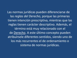 Las normas jurídicas pueden diferenciarse de
las reglas del Derecho, porque las primeras
tienen intención prescriptiva, mientras que las
reglas tienen carácter descriptivo. Además, el
término está muy relacionado con el
de Derecho. A este último concepto pueden
atribuírsele diferentes sentidos, siendo uno de
los más recurrentes el de ordenamiento o
sistema de normas jurídicas.
 