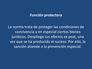 Función protectora
La norma trata de proteger las condiciones de
convivencia y en especial ciertos bienes
jurídicos. Despliega sus efectos ex post, una
vez que se ha producido el suceso. Por ello, la
sanción atiende a la prevención especial.
 