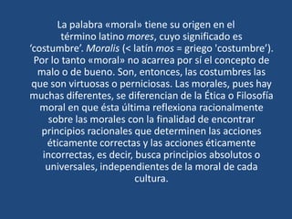 La palabra «moral» tiene su origen en el
término latino mores, cuyo significado es
‘costumbre’. Moralis (< latín mos = griego 'costumbre’).
Por lo tanto «moral» no acarrea por sí el concepto de
malo o de bueno. Son, entonces, las costumbres las
que son virtuosas o perniciosas. Las morales, pues hay
muchas diferentes, se diferencian de la Ética o Filosofía
moral en que ésta última reflexiona racionalmente
sobre las morales con la finalidad de encontrar
principios racionales que determinen las acciones
éticamente correctas y las acciones éticamente
incorrectas, es decir, busca principios absolutos o
universales, independientes de la moral de cada
cultura.
 