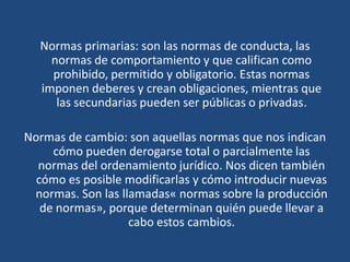 Normas primarias: son las normas de conducta, las
normas de comportamiento y que califican como
prohibido, permitido y obligatorio. Estas normas
imponen deberes y crean obligaciones, mientras que
las secundarias pueden ser públicas o privadas.
Normas de cambio: son aquellas normas que nos indican
cómo pueden derogarse total o parcialmente las
normas del ordenamiento jurídico. Nos dicen también
cómo es posible modificarlas y cómo introducir nuevas
normas. Son las llamadas« normas sobre la producción
de normas», porque determinan quién puede llevar a
cabo estos cambios.
 