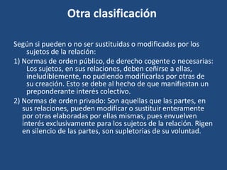 Otra clasificación
Según si pueden o no ser sustituidas o modificadas por los
sujetos de la relación:
1) Normas de orden público, de derecho cogente o necesarias:
Los sujetos, en sus relaciones, deben ceñirse a ellas,
ineludiblemente, no pudiendo modificarlas por otras de
su creación. Esto se debe al hecho de que manifiestan un
preponderante interés colectivo.
2) Normas de orden privado: Son aquellas que las partes, en
sus relaciones, pueden modificar o sustituir enteramente
por otras elaboradas por ellas mismas, pues envuelven
interés exclusivamente para los sujetos de la relación. Rigen
en silencio de las partes, son supletorias de su voluntad.
 