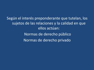 Según el interés preponderante que tutelan, los
sujetos de las relaciones y la calidad en que
ellos actúan:
Normas de derecho público
Normas de derecho privado
 
