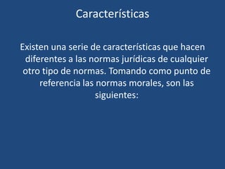 Características
Existen una serie de características que hacen
diferentes a las normas jurídicas de cualquier
otro tipo de normas. Tomando como punto de
referencia las normas morales, son las
siguientes:
 