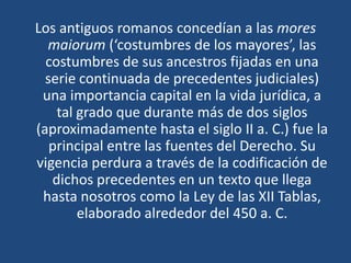 Los antiguos romanos concedían a las mores
maiorum (‘costumbres de los mayores’, las
costumbres de sus ancestros fijadas en una
serie continuada de precedentes judiciales)
una importancia capital en la vida jurídica, a
tal grado que durante más de dos siglos
(aproximadamente hasta el siglo II a. C.) fue la
principal entre las fuentes del Derecho. Su
vigencia perdura a través de la codificación de
dichos precedentes en un texto que llega
hasta nosotros como la Ley de las XII Tablas,
elaborado alrededor del 450 a. C.
 