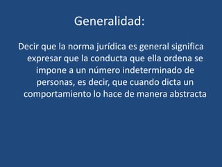 Generalidad:
Decir que la norma jurídica es general significa
expresar que la conducta que ella ordena se
impone a un número indeterminado de
personas, es decir, que cuando dicta un
comportamiento lo hace de manera abstracta
 