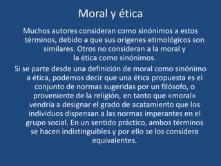 Moral y ética
Muchos autores consideran como sinónimos a estos
términos, debido a que sus orígenes etimológicos son
similares. Otros no consideran a la moral y
la ética como sinónimos.
Si se parte desde una definición de moral como sinónimo
a ética, podemos decir que una ética propuesta es el
conjunto de normas sugeridas por un filósofo, o
proveniente de la religión, en tanto que «moral»
vendría a designar el grado de acatamiento que los
individuos dispensan a las normas imperantes en el
grupo social. En un sentido práctico, ambos términos
se hacen indistinguibles y por ello se los considera
equivalentes.
 