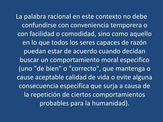 La palabra racional en este contexto no debe
confundirse con conveniencia temporera o
con facilidad o comodidad, sino como aquello
en lo que todos los seres capaces de razón
puedan estar de acuerdo cuando decidan
buscar un comportamiento moral especifico
(uno "de bien" o "correcto", que mantenga o
cause aceptable calidad de vida o evite alguna
consecuencia especifica que surja a causa de
la repetición de ciertos comportamientos
probables para la humanidad).
 