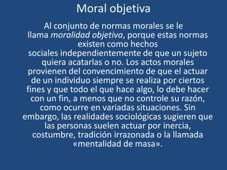 Moral objetiva
Al conjunto de normas morales se le
llama moralidad objetiva, porque estas normas
existen como hechos
sociales independientemente de que un sujeto
quiera acatarlas o no. Los actos morales
provienen del convencimiento de que el actuar
de un individuo siempre se realiza por ciertos
fines y que todo el que hace algo, lo debe hacer
con un fin, a menos que no controle su razón,
como ocurre en variadas situaciones. Sin
embargo, las realidades sociológicas sugieren que
las personas suelen actuar por inercia,
costumbre, tradición irrazonada o la llamada
«mentalidad de masa».
 