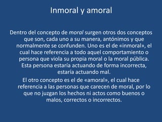 Inmoral y amoral
Dentro del concepto de moral surgen otros dos conceptos
que son, cada uno a su manera, antónimos y que
normalmente se confunden. Uno es el de «inmoral», el
cual hace referencia a todo aquel comportamiento o
persona que viola su propia moral o la moral pública.
Esta persona estaría actuando de forma incorrecta,
estaría actuando mal.
El otro concepto es el de «amoral», el cual hace
referencia a las personas que carecen de moral, por lo
que no juzgan los hechos ni actos como buenos o
malos, correctos o incorrectos.
 