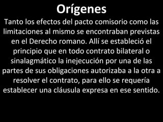 Orígenes
 Tanto los efectos del pacto comisorio como las
limitaciones al mismo se encontraban previstas
   en el Derecho romano. Allí se estableció el
    principio que en todo contrato bilateral o
   sinalagmático la inejecución por una de las
partes de sus obligaciones autorizaba a la otra a
    resolver el contrato, para ello se requería
establecer una cláusula expresa en ese sentido.
 