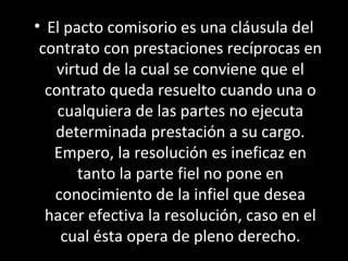 • El pacto comisorio es una cláusula del
 contrato con prestaciones recíprocas en
   virtud de la cual se conviene que el
  contrato queda resuelto cuando una o
    cualquiera de las partes no ejecuta
   determinada prestación a su cargo.
   Empero, la resolución es ineficaz en
       tanto la parte fiel no pone en
   conocimiento de la infiel que desea
  hacer efectiva la resolución, caso en el
    cual ésta opera de pleno derecho.
 