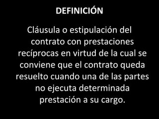 DEFINICIÓN
    Cláusula o estipulación del
     contrato con prestaciones
 recíprocas en virtud de la cual se
  conviene que el contrato queda
resuelto cuando una de las partes
      no ejecuta determinada
       prestación a su cargo.
 