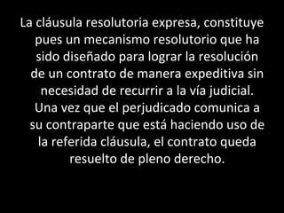 La cláusula resolutoria expresa, constituye
   pues un mecanismo resolutorio que ha
   sido diseñado para lograr la resolución
  de un contrato de manera expeditiva sin
    necesidad de recurrir a la vía judicial.
   Una vez que el perjudicado comunica a
  su contraparte que está haciendo uso de
   la referida cláusula, el contrato queda
         resuelto de pleno derecho.
 