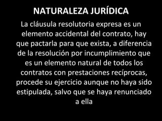 NATURALEZA JURÍDICA
 La cláusula resolutoria expresa es un
 elemento accidental del contrato, hay
que pactarla para que exista, a diferencia
de la resolución por incumplimiento que
  es un elemento natural de todos los
 contratos con prestaciones recíprocas,
procede su ejercicio aunque no haya sido
estipulada, salvo que se haya renunciado
                   a ella
 
