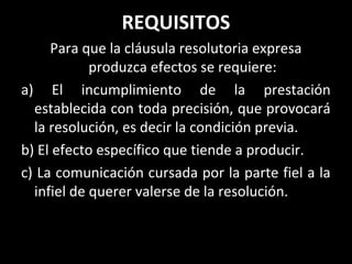 REQUISITOS
     Para que la cláusula resolutoria expresa
            produzca efectos se requiere:
a) El incumplimiento de la prestación
  establecida con toda precisión, que provocará
  la resolución, es decir la condición previa.
b) El efecto específico que tiende a producir.
c) La comunicación cursada por la parte fiel a la
  infiel de querer valerse de la resolución.
 