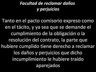 Facultad de reclamar daños
                y perjuicios

Tanto en el pacto comisorio expreso como
 en el tácito, y ya sea que se demande el
    cumplimiento de la obligación o la
   resolución del contrato, la parte que
hubiere cumplido tiene derecho a reclamar
      los daños y perjuicios que dicho
     incumplimiento le hubiere traído
                 aparejados
 